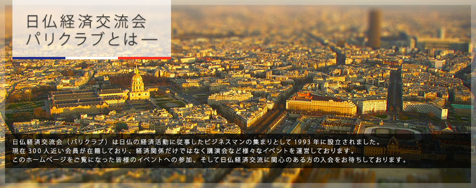 日仏経済交流会 パリクラブとは—｜日仏経済交流会（パリクラブ）は日仏の経済活動に従事したビジネスマンの集まりとして1993年に設立されました。 現在300人近い会員が在籍しており、経済関係だけではなく講演会など様々なイベントを運営しております。 このホームページをご覧になった皆様のイベントへの参加、そして日仏経済交流に関心のある方の入会をお待ちしております。